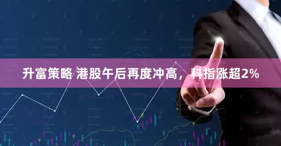 升富策略 港股午后再度冲高，科指涨超2%