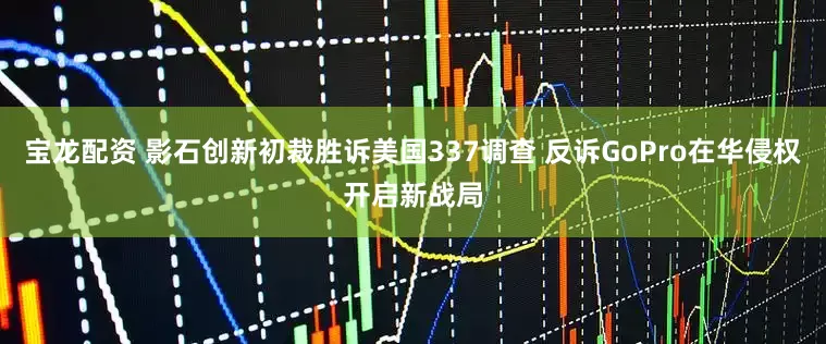 宝龙配资 影石创新初裁胜诉美国337调查 反诉GoPro在华侵权开启新战局