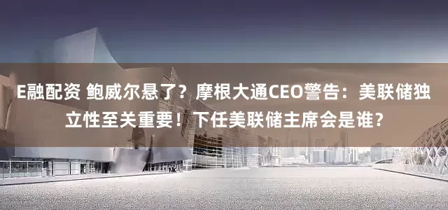 E融配资 鲍威尔悬了？摩根大通CEO警告：美联储独立性至关重要！下任美联储主席会是谁？