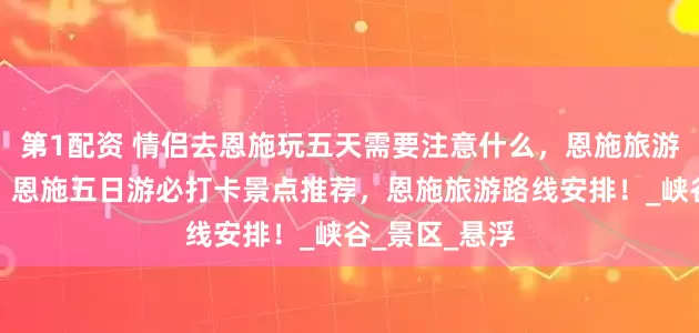第1配资 情侣去恩施玩五天需要注意什么，恩施旅游超实用攻略，恩施五日游必打卡景点推荐，恩施旅游路线安排！_峡谷_景区_悬浮