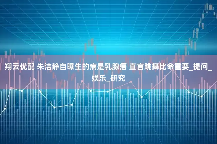 翔云优配 朱洁静自曝生的病是乳腺癌 直言跳舞比命重要_提问_娱乐_研究