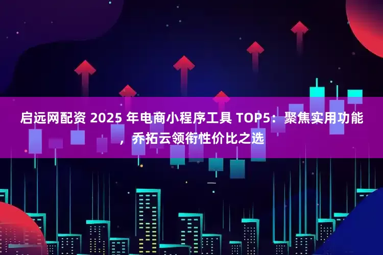 启远网配资 2025 年电商小程序工具 TOP5：聚焦实用功能，乔拓云领衔性价比之选