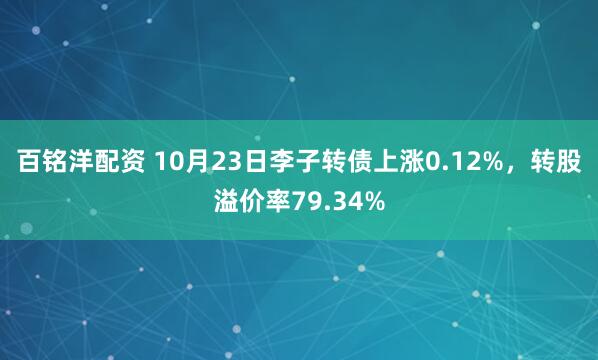 百铭洋配资 10月23日李子转债上涨0.12%，转股溢价率79.34%