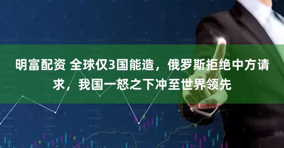 明富配资 全球仅3国能造，俄罗斯拒绝中方请求，我国一怒之下冲至世界领先