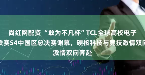 尚红网配资 “敢为不凡杯”TCL全球高校电子竞技联赛S4中国区总决赛谢幕，硬核科技与竞技激情双向奔赴