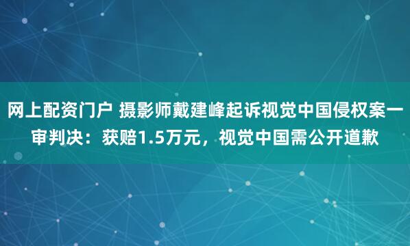 网上配资门户 摄影师戴建峰起诉视觉中国侵权案一审判决：获赔1.5万元，视觉中国需公开道歉