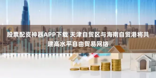 股票配资神器APP下载 天津自贸区与海南自贸港将共建高水平自由贸易网络
