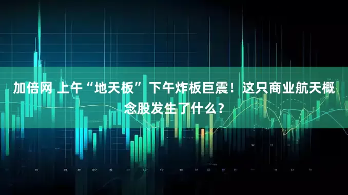加倍网 上午“地天板” 下午炸板巨震！这只商业航天概念股发生了什么？