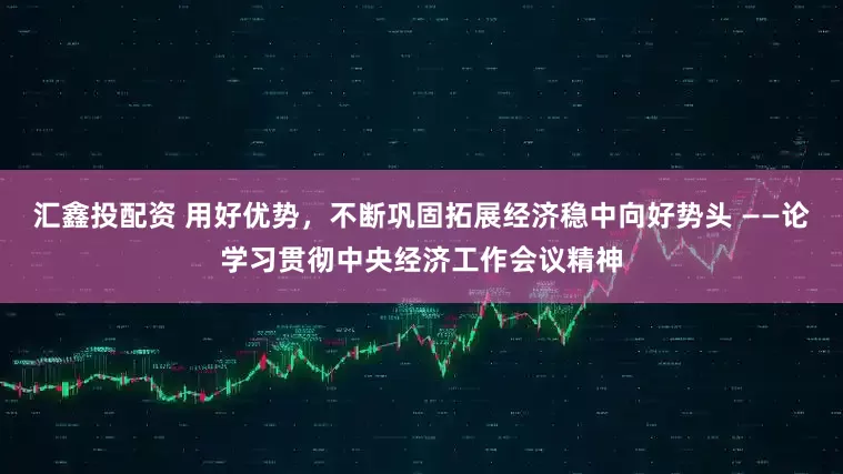 汇鑫投配资 用好优势，不断巩固拓展经济稳中向好势头 ——论学习贯彻中央经济工作会议精神