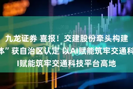 九龙证券 喜报！交建股份牵头构建“创新联合体”获自治区认定 以AI赋能筑牢交通科技平台高地