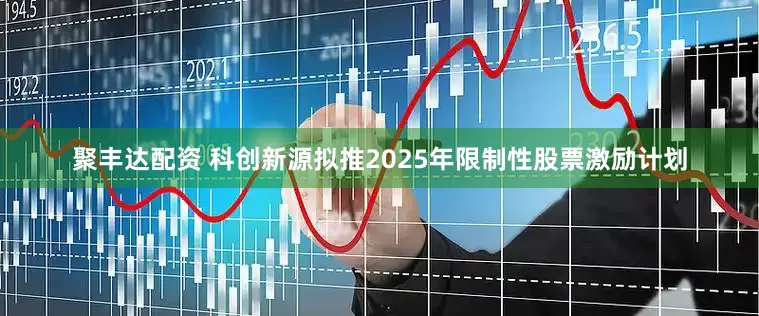 聚丰达配资 科创新源拟推2025年限制性股票激励计划